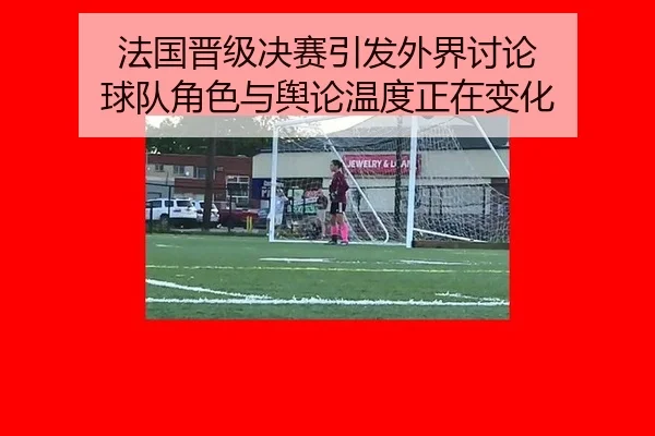 法国晋级决赛引发外界讨论 球队角色与舆论温度正在变化